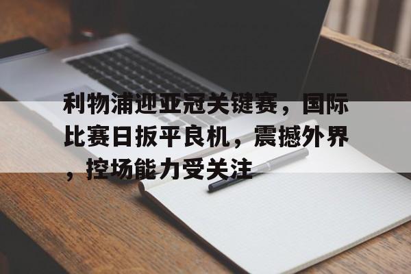 lol视频攻略-利物浦迎亚冠关键赛，国际比赛日扳平良机，震撼外界，控场能力受关注的简单介绍
