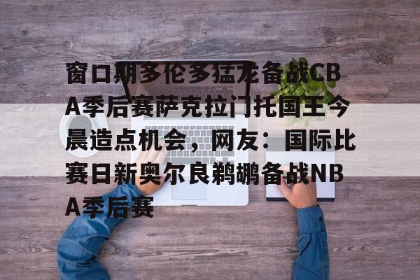 窗口期多伦多猛龙备战CBA季后赛萨克拉门托国王今晨造点机会，网友：国际比赛日新奥尔良鹈鹕备战NBA季后赛的简单介绍