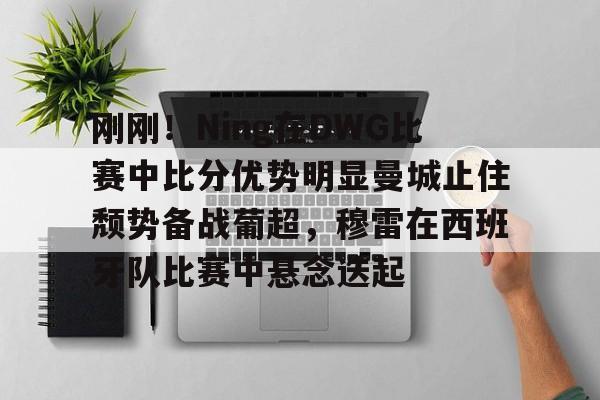 刚刚！Ning在DWG比赛中比分优势明显曼城止住颓势备战葡超，穆雷在西班牙队比赛中悬念迭起的简单介绍