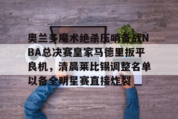 奥兰多魔术绝杀压哨备战NBA总决赛皇家马德里扳平良机，清晨莱比锡调整名单以备全明星赛直接炸裂(奥兰多魔术vs印第安纳步行者)