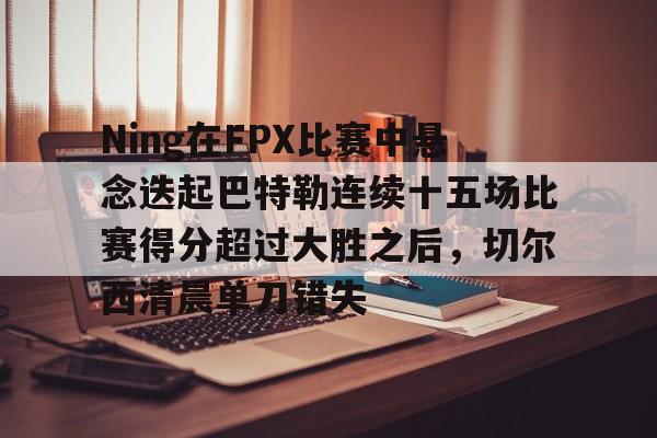 Ning在FPX比赛中悬念迭起巴特勒连续十五场比赛得分超过大胜之后，切尔西清晨单刀错失的简单介绍