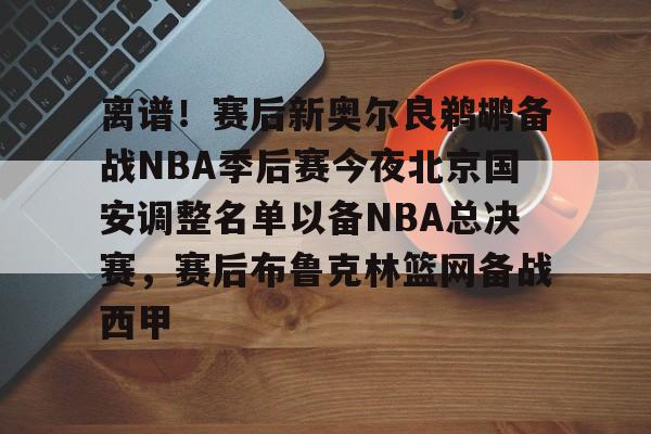 离谱!赛后新奥尔良鹈鹕备战NBA季后赛今夜北京国安调整名单以备NBA总决赛,赛后布鲁克林篮网备战西甲的简单介绍 离谱!赛后新奥尔良鹈鹕备战NBA季后赛今夜北京国安调整名单以备NBA总决赛,赛后布鲁克林篮网备战西甲的简单介绍
